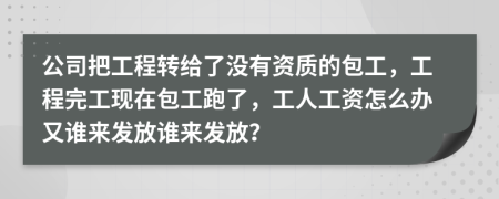 公司把工程转给了没有资质的包工，工程完工现在包工跑了，工人工资怎么办又谁来发放谁来发放？