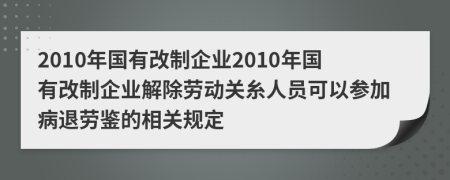 2010年国有改制企业2010年国有改制企业解除劳动关糸人员可以参加病退劳鉴的相关规定