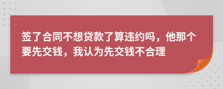 签了合同不想贷款了算违约吗，他那个要先交钱，我认为先交钱不合理