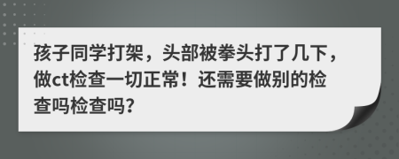 孩子同学打架，头部被拳头打了几下，做ct检查一切正常！还需要做别的检查吗检查吗？