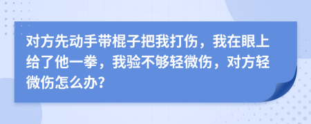 对方先动手带棍子把我打伤，我在眼上给了他一拳，我验不够轻微伤，对方轻微伤怎么办？