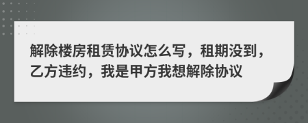 解除楼房租赁协议怎么写，租期没到，乙方违约，我是甲方我想解除协议