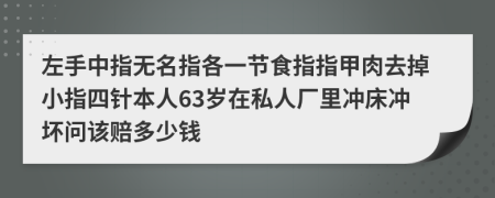 左手中指无名指各一节食指指甲肉去掉小指四针本人63岁在私人厂里冲床冲坏问该赔多少钱