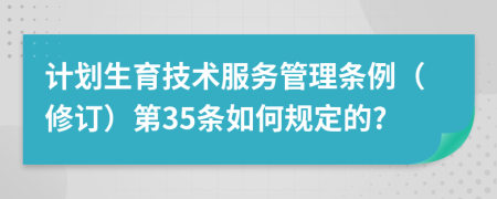 计划生育技术服务管理条例（修订）第35条如何规定的?