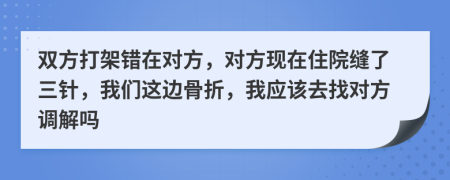 双方打架错在对方，对方现在住院缝了三针，我们这边骨折，我应该去找对方调解吗