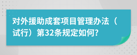 对外援助成套项目管理办法（试行）第32条规定如何?