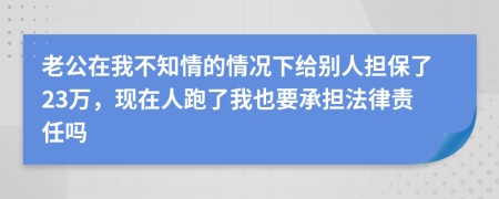 老公在我不知情的情况下给别人担保了23万，现在人跑了我也要承担法律责任吗