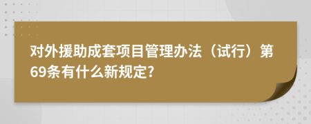 对外援助成套项目管理办法（试行）第69条有什么新规定?