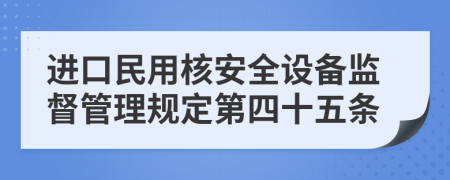 进口民用核安全设备监督管理规定第四十五条