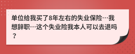 单位给我买了8年左右的失业保险…我想辞职…这个失业险我本人可以去退吗？