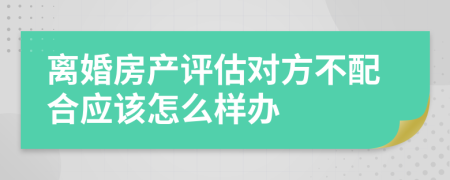 离婚房产评估对方不配合应该怎么样办