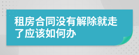 租房合同没有解除就走了应该如何办