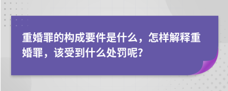 重婚罪的构成要件是什么，怎样解释重婚罪，该受到什么处罚呢？