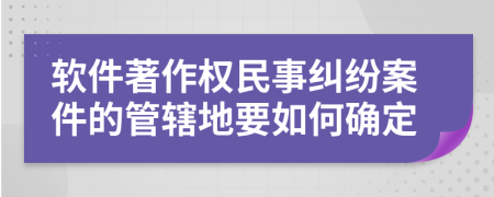 软件著作权民事纠纷案件的管辖地要如何确定