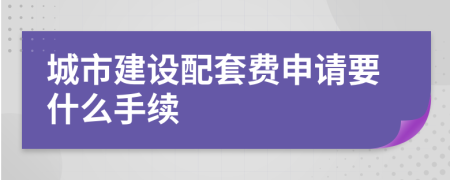 城市建设配套费申请要什么手续