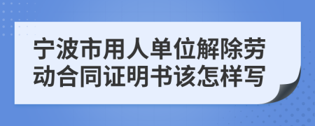 宁波市用人单位解除劳动合同证明书该怎样写