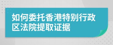 如何委托香港特别行政区法院提取证据