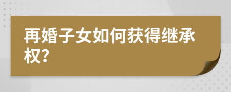 再婚子女如何获得继承权？