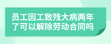 员工因工致残大病两年了可以解除劳动合同吗