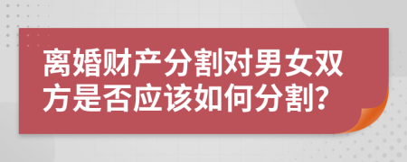 离婚财产分割对男女双方是否应该如何分割？