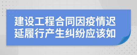 建设工程合同因疫情迟延履行产生纠纷应该如