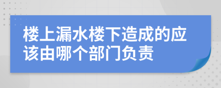 楼上漏水楼下造成的应该由哪个部门负责