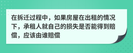 在拆迁过程中，如果房屋在出租的情况下，承租人就自己的损失是否能得到赔偿，应该由谁赔偿