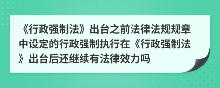 《行政强制法》出台之前法律法规规章中设定的行政强制执行在《行政强制法》出台后还继续有法律效力吗