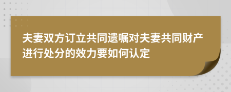 夫妻双方订立共同遗嘱对夫妻共同财产进行处分的效力要如何认定