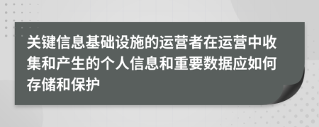 关键信息基础设施的运营者在运营中收集和产生的个人信息和重要数据应如何存储和保护