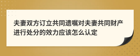 夫妻双方订立共同遗嘱对夫妻共同财产进行处分的效力应该怎么认定