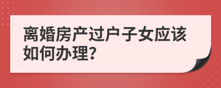 离婚房产过户子女应该如何办理？