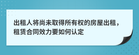 出租人将尚未取得所有权的房屋出租，租赁合同效力要如何认定