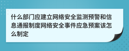 什么部门应建立网络安全监测预警和信息通报制度网络安全事件应急预案该怎么制定