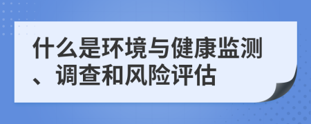 什么是环境与健康监测、调查和风险评估