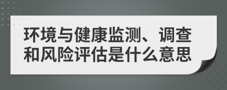 环境与健康监测、调查和风险评估是什么意思