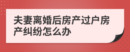 夫妻离婚后房产过户房产纠纷怎么办