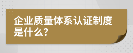 企业质量体系认证制度是什么？