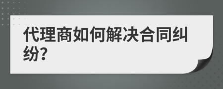 代理商如何解决合同纠纷？