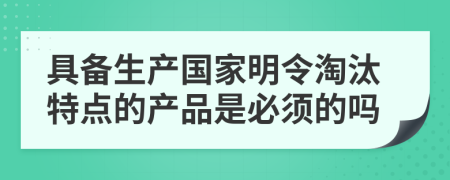 具备生产国家明令淘汰特点的产品是必须的吗