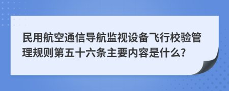 民用航空通信导航监视设备飞行校验管理规则第五十六条主要内容是什么?