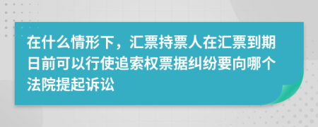 在什么情形下，汇票持票人在汇票到期日前可以行使追索权票据纠纷要向哪个法院提起诉讼