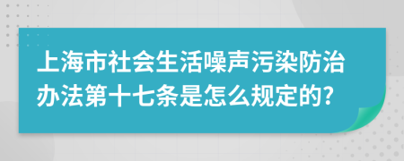 上海市社会生活噪声污染防治办法第十七条是怎么规定的?