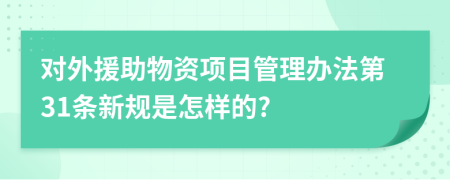 对外援助物资项目管理办法第31条新规是怎样的?