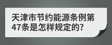 天津市节约能源条例第47条是怎样规定的?