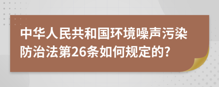 中华人民共和国环境噪声污染防治法第26条如何规定的?