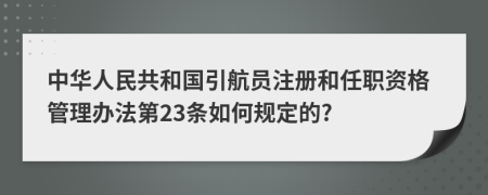 中华人民共和国引航员注册和任职资格管理办法第23条如何规定的?