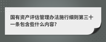国有资产评估管理办法施行细则第三十一条包含些什么内容?