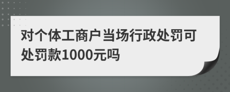 对个体工商户当场行政处罚可处罚款1000元吗