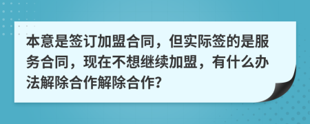 本意是签订加盟合同，但实际签的是服务合同，现在不想继续加盟，有什么办法解除合作解除合作？